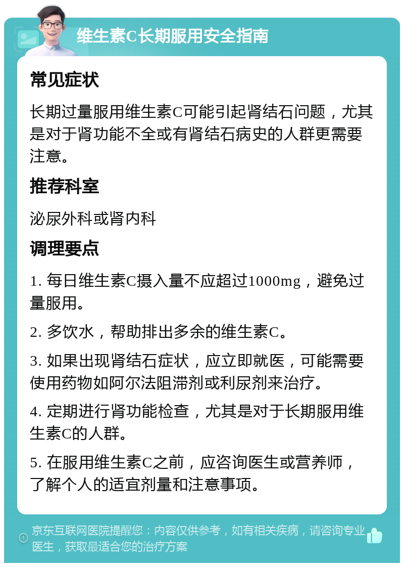 维生素C长期服用安全指南 常见症状 长期过量服用维生素C可能引起肾结石问题，尤其是对于肾功能不全或有肾结石病史的人群更需要注意。 推荐科室 泌尿外科或肾内科 调理要点 1. 每日维生素C摄入量不应超过1000mg，避免过量服用。 2. 多饮水，帮助排出多余的维生素C。 3. 如果出现肾结石症状，应立即就医，可能需要使用药物如阿尔法阻滞剂或利尿剂来治疗。 4. 定期进行肾功能检查，尤其是对于长期服用维生素C的人群。 5. 在服用维生素C之前，应咨询医生或营养师，了解个人的适宜剂量和注意事项。