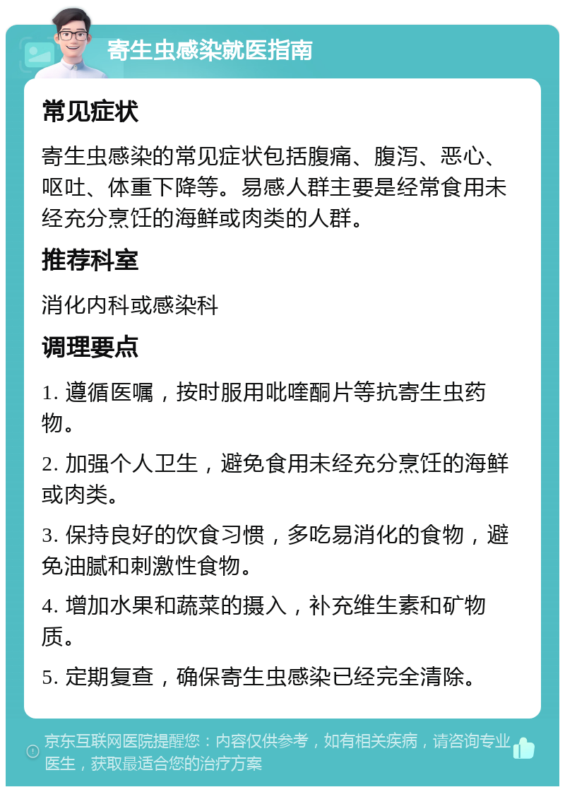 寄生虫感染就医指南 常见症状 寄生虫感染的常见症状包括腹痛、腹泻、恶心、呕吐、体重下降等。易感人群主要是经常食用未经充分烹饪的海鲜或肉类的人群。 推荐科室 消化内科或感染科 调理要点 1. 遵循医嘱，按时服用吡喹酮片等抗寄生虫药物。 2. 加强个人卫生，避免食用未经充分烹饪的海鲜或肉类。 3. 保持良好的饮食习惯，多吃易消化的食物，避免油腻和刺激性食物。 4. 增加水果和蔬菜的摄入，补充维生素和矿物质。 5. 定期复查，确保寄生虫感染已经完全清除。