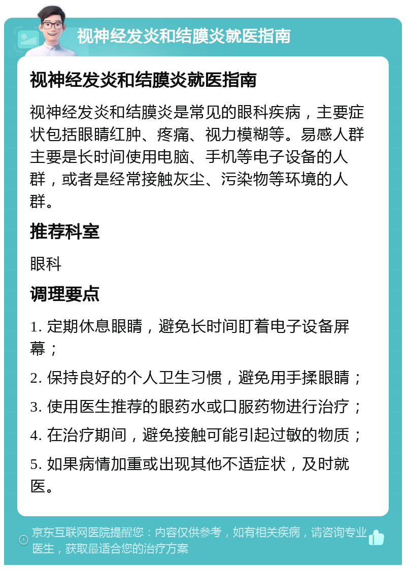 视神经发炎和结膜炎就医指南 视神经发炎和结膜炎就医指南 视神经发炎和结膜炎是常见的眼科疾病，主要症状包括眼睛红肿、疼痛、视力模糊等。易感人群主要是长时间使用电脑、手机等电子设备的人群，或者是经常接触灰尘、污染物等环境的人群。 推荐科室 眼科 调理要点 1. 定期休息眼睛，避免长时间盯着电子设备屏幕； 2. 保持良好的个人卫生习惯，避免用手揉眼睛； 3. 使用医生推荐的眼药水或口服药物进行治疗； 4. 在治疗期间，避免接触可能引起过敏的物质； 5. 如果病情加重或出现其他不适症状，及时就医。