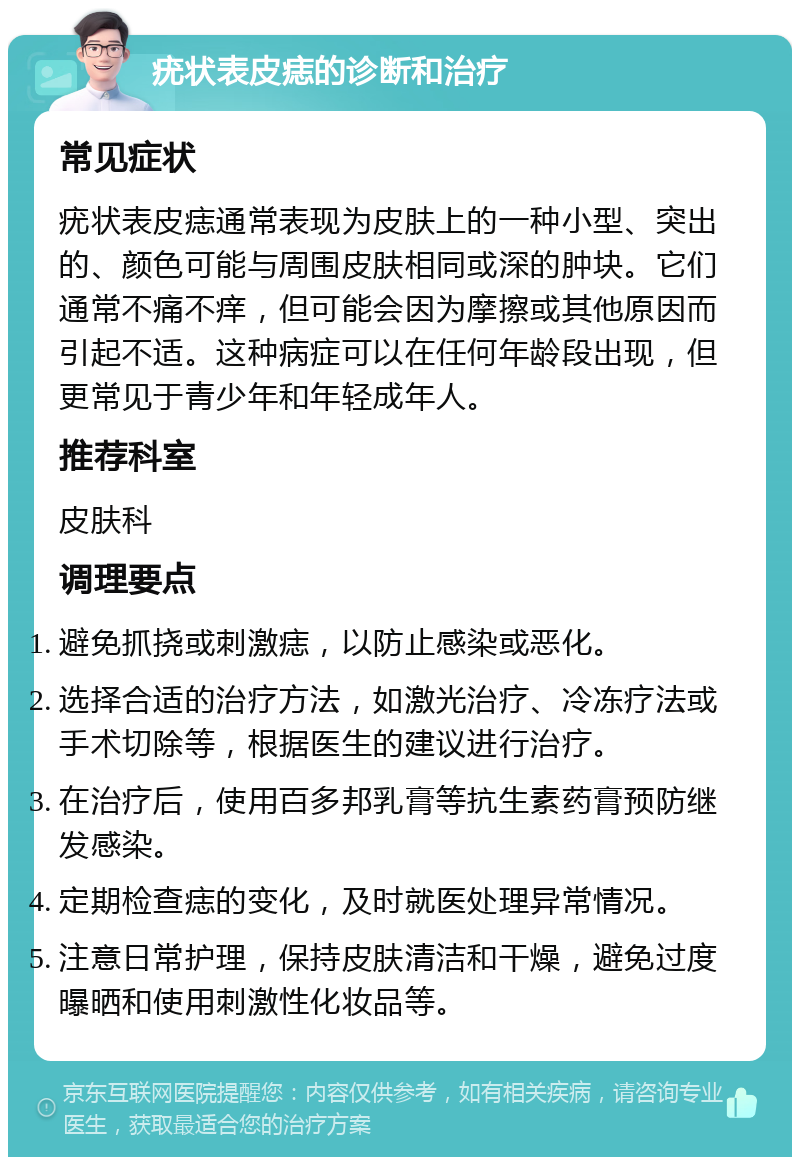 疣状表皮痣的诊断和治疗 常见症状 疣状表皮痣通常表现为皮肤上的一种小型、突出的、颜色可能与周围皮肤相同或深的肿块。它们通常不痛不痒，但可能会因为摩擦或其他原因而引起不适。这种病症可以在任何年龄段出现，但更常见于青少年和年轻成年人。 推荐科室 皮肤科 调理要点 避免抓挠或刺激痣，以防止感染或恶化。 选择合适的治疗方法，如激光治疗、冷冻疗法或手术切除等，根据医生的建议进行治疗。 在治疗后，使用百多邦乳膏等抗生素药膏预防继发感染。 定期检查痣的变化，及时就医处理异常情况。 注意日常护理，保持皮肤清洁和干燥，避免过度曝晒和使用刺激性化妆品等。