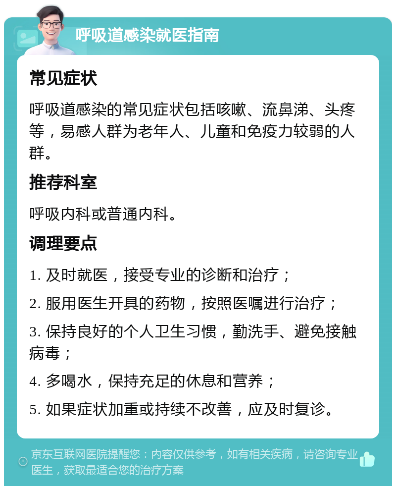 呼吸道感染就医指南 常见症状 呼吸道感染的常见症状包括咳嗽、流鼻涕、头疼等，易感人群为老年人、儿童和免疫力较弱的人群。 推荐科室 呼吸内科或普通内科。 调理要点 1. 及时就医，接受专业的诊断和治疗； 2. 服用医生开具的药物，按照医嘱进行治疗； 3. 保持良好的个人卫生习惯，勤洗手、避免接触病毒； 4. 多喝水，保持充足的休息和营养； 5. 如果症状加重或持续不改善，应及时复诊。