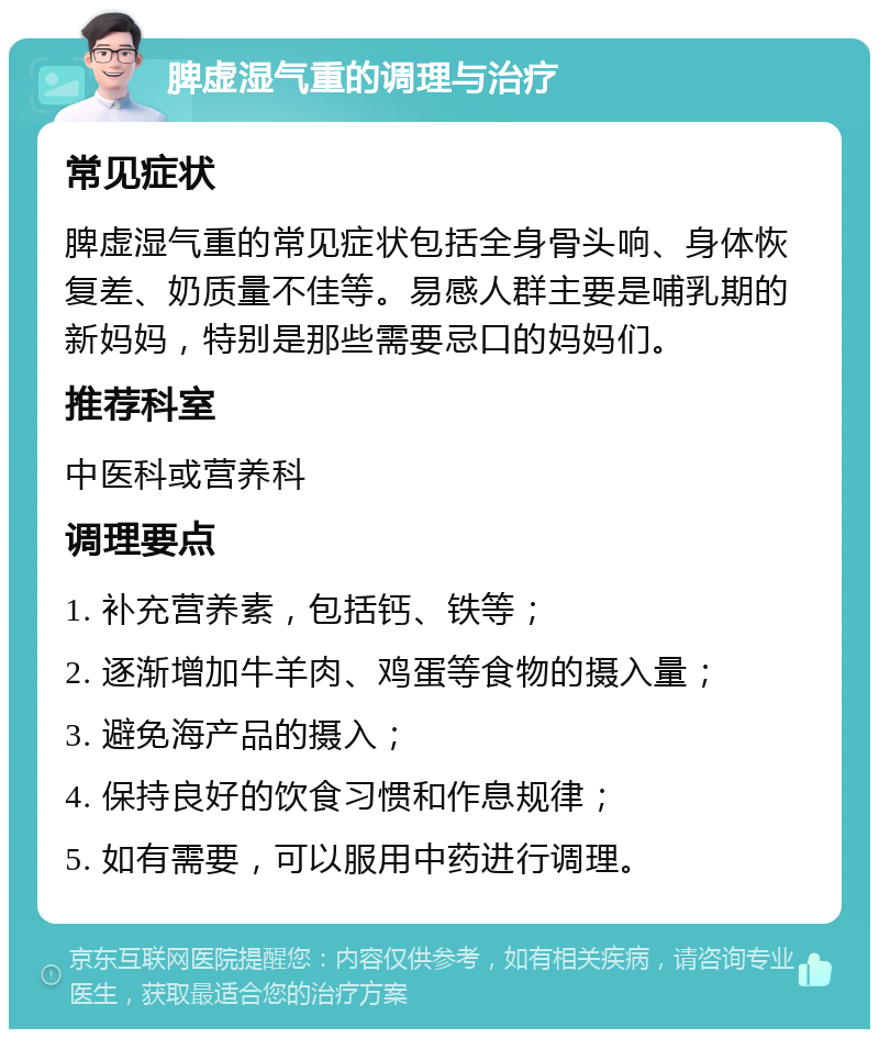 脾虚湿气重的调理与治疗 常见症状 脾虚湿气重的常见症状包括全身骨头响、身体恢复差、奶质量不佳等。易感人群主要是哺乳期的新妈妈，特别是那些需要忌口的妈妈们。 推荐科室 中医科或营养科 调理要点 1. 补充营养素，包括钙、铁等； 2. 逐渐增加牛羊肉、鸡蛋等食物的摄入量； 3. 避免海产品的摄入； 4. 保持良好的饮食习惯和作息规律； 5. 如有需要，可以服用中药进行调理。