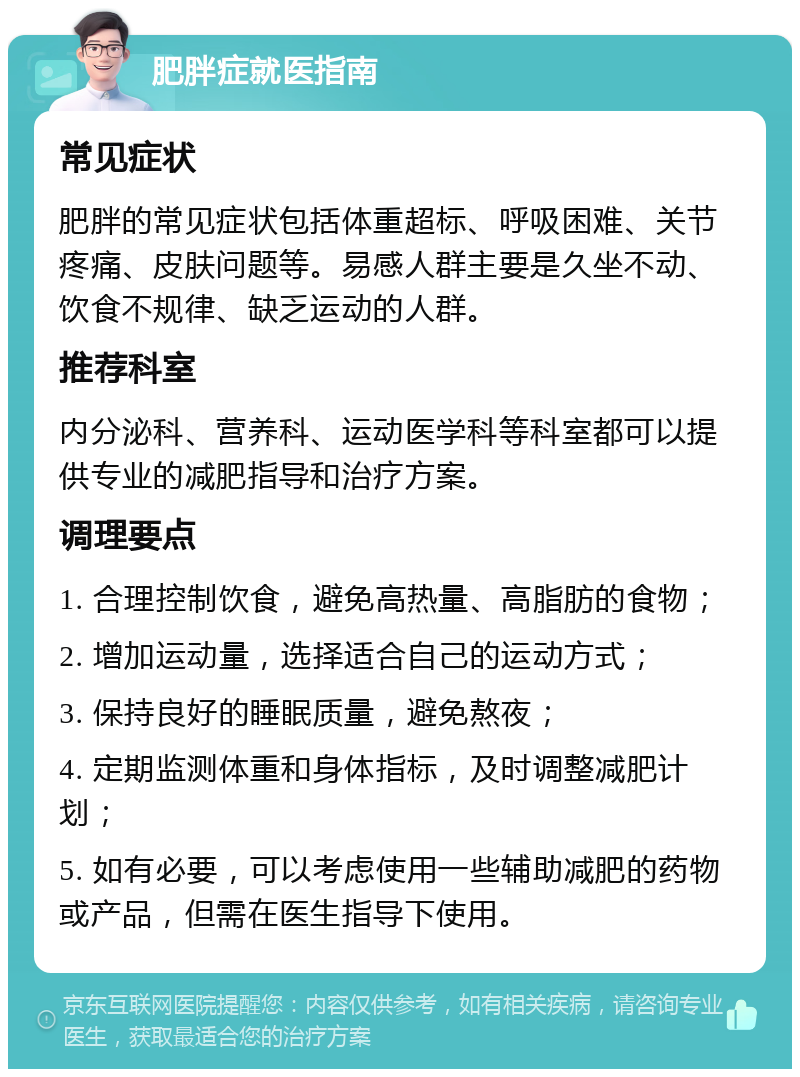 肥胖症就医指南 常见症状 肥胖的常见症状包括体重超标、呼吸困难、关节疼痛、皮肤问题等。易感人群主要是久坐不动、饮食不规律、缺乏运动的人群。 推荐科室 内分泌科、营养科、运动医学科等科室都可以提供专业的减肥指导和治疗方案。 调理要点 1. 合理控制饮食，避免高热量、高脂肪的食物； 2. 增加运动量，选择适合自己的运动方式； 3. 保持良好的睡眠质量，避免熬夜； 4. 定期监测体重和身体指标，及时调整减肥计划； 5. 如有必要，可以考虑使用一些辅助减肥的药物或产品，但需在医生指导下使用。