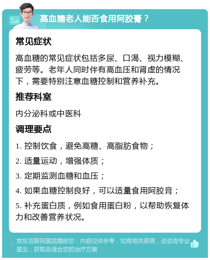 高血糖老人能否食用阿胶膏？ 常见症状 高血糖的常见症状包括多尿、口渴、视力模糊、疲劳等。老年人同时伴有高血压和肾虚的情况下，需要特别注意血糖控制和营养补充。 推荐科室 内分泌科或中医科 调理要点 1. 控制饮食，避免高糖、高脂肪食物； 2. 适量运动，增强体质； 3. 定期监测血糖和血压； 4. 如果血糖控制良好，可以适量食用阿胶膏； 5. 补充蛋白质，例如食用蛋白粉，以帮助恢复体力和改善营养状况。