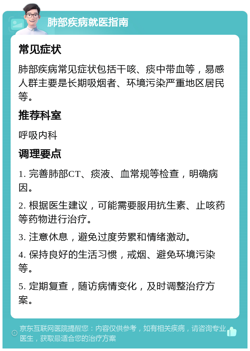 肺部疾病就医指南 常见症状 肺部疾病常见症状包括干咳、痰中带血等，易感人群主要是长期吸烟者、环境污染严重地区居民等。 推荐科室 呼吸内科 调理要点 1. 完善肺部CT、痰液、血常规等检查，明确病因。 2. 根据医生建议，可能需要服用抗生素、止咳药等药物进行治疗。 3. 注意休息，避免过度劳累和情绪激动。 4. 保持良好的生活习惯，戒烟、避免环境污染等。 5. 定期复查，随访病情变化，及时调整治疗方案。