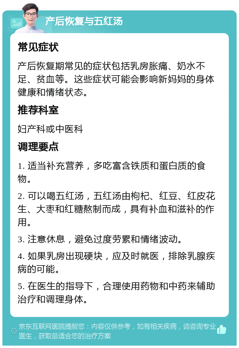 产后恢复与五红汤 常见症状 产后恢复期常见的症状包括乳房胀痛、奶水不足、贫血等。这些症状可能会影响新妈妈的身体健康和情绪状态。 推荐科室 妇产科或中医科 调理要点 1. 适当补充营养，多吃富含铁质和蛋白质的食物。 2. 可以喝五红汤，五红汤由枸杞、红豆、红皮花生、大枣和红糖熬制而成，具有补血和滋补的作用。 3. 注意休息，避免过度劳累和情绪波动。 4. 如果乳房出现硬块，应及时就医，排除乳腺疾病的可能。 5. 在医生的指导下，合理使用药物和中药来辅助治疗和调理身体。