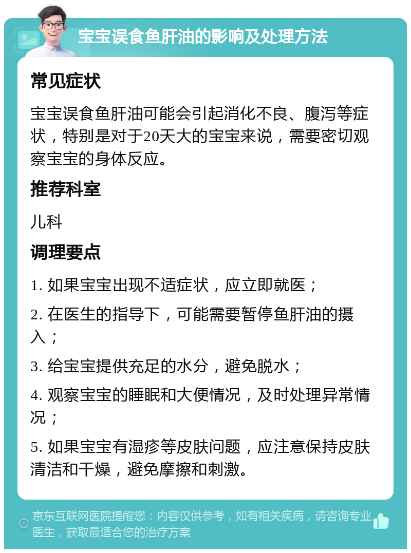 宝宝误食鱼肝油的影响及处理方法 常见症状 宝宝误食鱼肝油可能会引起消化不良、腹泻等症状，特别是对于20天大的宝宝来说，需要密切观察宝宝的身体反应。 推荐科室 儿科 调理要点 1. 如果宝宝出现不适症状，应立即就医； 2. 在医生的指导下，可能需要暂停鱼肝油的摄入； 3. 给宝宝提供充足的水分，避免脱水； 4. 观察宝宝的睡眠和大便情况，及时处理异常情况； 5. 如果宝宝有湿疹等皮肤问题，应注意保持皮肤清洁和干燥，避免摩擦和刺激。