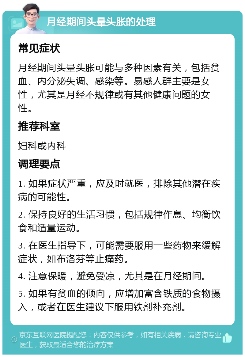 月经期间头晕头胀的处理 常见症状 月经期间头晕头胀可能与多种因素有关，包括贫血、内分泌失调、感染等。易感人群主要是女性，尤其是月经不规律或有其他健康问题的女性。 推荐科室 妇科或内科 调理要点 1. 如果症状严重，应及时就医，排除其他潜在疾病的可能性。 2. 保持良好的生活习惯，包括规律作息、均衡饮食和适量运动。 3. 在医生指导下，可能需要服用一些药物来缓解症状，如布洛芬等止痛药。 4. 注意保暖，避免受凉，尤其是在月经期间。 5. 如果有贫血的倾向，应增加富含铁质的食物摄入，或者在医生建议下服用铁剂补充剂。