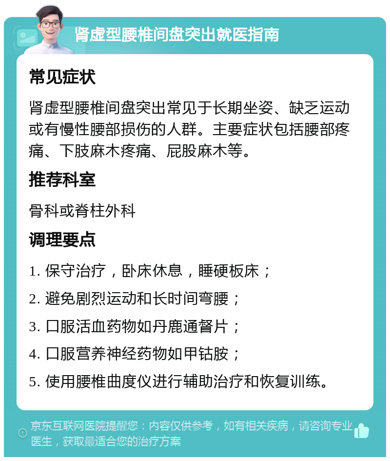 肾虚型腰椎间盘突出就医指南 常见症状 肾虚型腰椎间盘突出常见于长期坐姿、缺乏运动或有慢性腰部损伤的人群。主要症状包括腰部疼痛、下肢麻木疼痛、屁股麻木等。 推荐科室 骨科或脊柱外科 调理要点 1. 保守治疗，卧床休息，睡硬板床； 2. 避免剧烈运动和长时间弯腰； 3. 口服活血药物如丹鹿通督片； 4. 口服营养神经药物如甲钴胺； 5. 使用腰椎曲度仪进行辅助治疗和恢复训练。