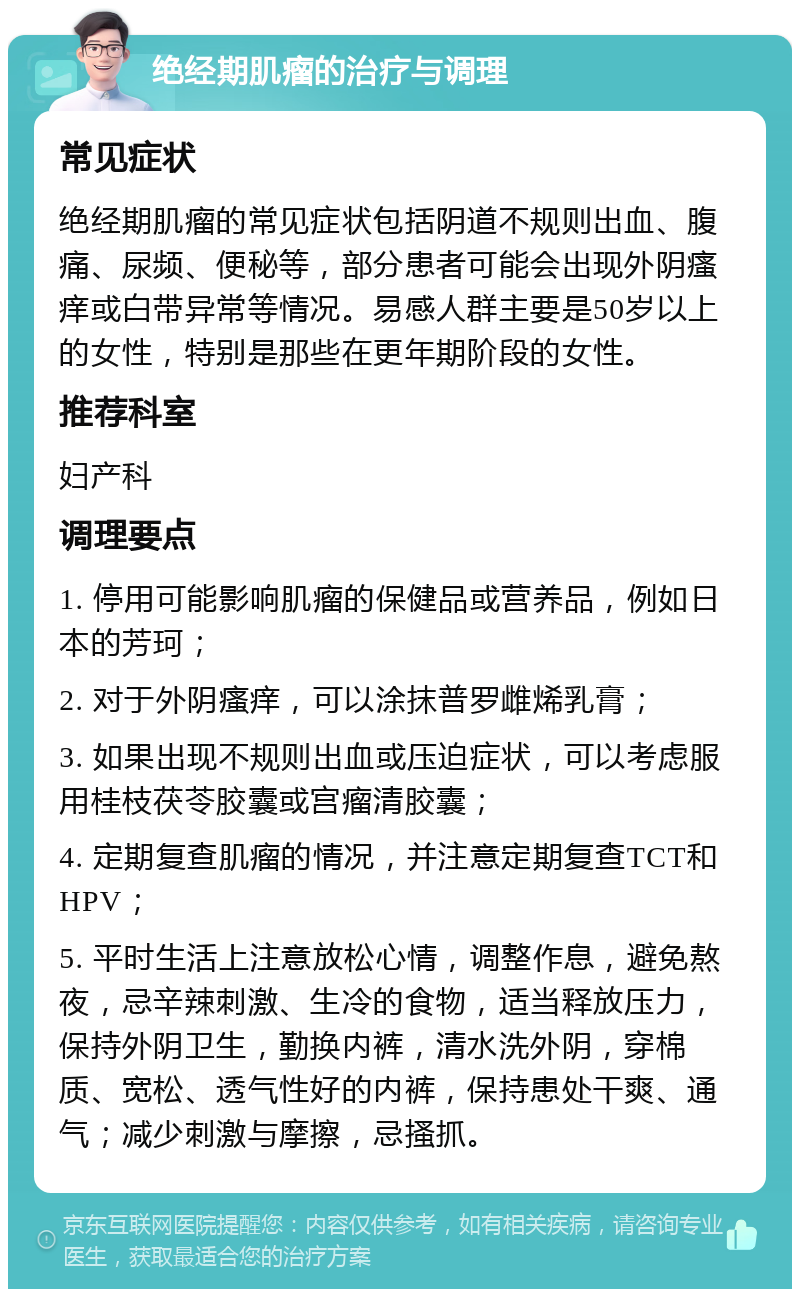 绝经期肌瘤的治疗与调理 常见症状 绝经期肌瘤的常见症状包括阴道不规则出血、腹痛、尿频、便秘等，部分患者可能会出现外阴瘙痒或白带异常等情况。易感人群主要是50岁以上的女性，特别是那些在更年期阶段的女性。 推荐科室 妇产科 调理要点 1. 停用可能影响肌瘤的保健品或营养品，例如日本的芳珂； 2. 对于外阴瘙痒，可以涂抹普罗雌烯乳膏； 3. 如果出现不规则出血或压迫症状，可以考虑服用桂枝茯苓胶囊或宫瘤清胶囊； 4. 定期复查肌瘤的情况，并注意定期复查TCT和HPV； 5. 平时生活上注意放松心情，调整作息，避免熬夜，忌辛辣刺激、生冷的食物，适当释放压力，保持外阴卫生，勤换内裤，清水洗外阴，穿棉质、宽松、透气性好的内裤，保持患处干爽、通气；减少刺激与摩擦，忌搔抓。