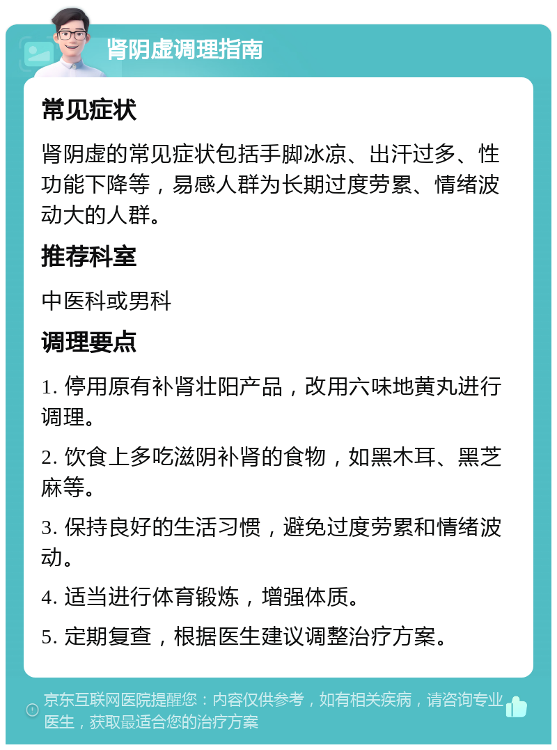 肾阴虚调理指南 常见症状 肾阴虚的常见症状包括手脚冰凉、出汗过多、性功能下降等，易感人群为长期过度劳累、情绪波动大的人群。 推荐科室 中医科或男科 调理要点 1. 停用原有补肾壮阳产品，改用六味地黄丸进行调理。 2. 饮食上多吃滋阴补肾的食物，如黑木耳、黑芝麻等。 3. 保持良好的生活习惯，避免过度劳累和情绪波动。 4. 适当进行体育锻炼，增强体质。 5. 定期复查，根据医生建议调整治疗方案。