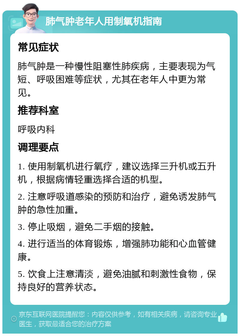 肺气肿老年人用制氧机指南 常见症状 肺气肿是一种慢性阻塞性肺疾病，主要表现为气短、呼吸困难等症状，尤其在老年人中更为常见。 推荐科室 呼吸内科 调理要点 1. 使用制氧机进行氧疗，建议选择三升机或五升机，根据病情轻重选择合适的机型。 2. 注意呼吸道感染的预防和治疗，避免诱发肺气肿的急性加重。 3. 停止吸烟，避免二手烟的接触。 4. 进行适当的体育锻炼，增强肺功能和心血管健康。 5. 饮食上注意清淡，避免油腻和刺激性食物，保持良好的营养状态。