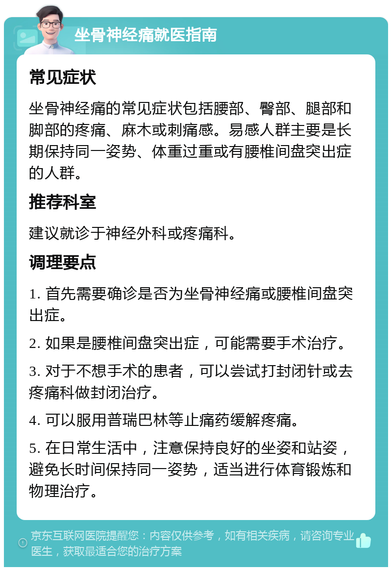 坐骨神经痛就医指南 常见症状 坐骨神经痛的常见症状包括腰部、臀部、腿部和脚部的疼痛、麻木或刺痛感。易感人群主要是长期保持同一姿势、体重过重或有腰椎间盘突出症的人群。 推荐科室 建议就诊于神经外科或疼痛科。 调理要点 1. 首先需要确诊是否为坐骨神经痛或腰椎间盘突出症。 2. 如果是腰椎间盘突出症，可能需要手术治疗。 3. 对于不想手术的患者，可以尝试打封闭针或去疼痛科做封闭治疗。 4. 可以服用普瑞巴林等止痛药缓解疼痛。 5. 在日常生活中，注意保持良好的坐姿和站姿，避免长时间保持同一姿势，适当进行体育锻炼和物理治疗。