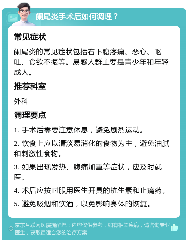 阑尾炎手术后如何调理？ 常见症状 阑尾炎的常见症状包括右下腹疼痛、恶心、呕吐、食欲不振等。易感人群主要是青少年和年轻成人。 推荐科室 外科 调理要点 1. 手术后需要注意休息，避免剧烈运动。 2. 饮食上应以清淡易消化的食物为主，避免油腻和刺激性食物。 3. 如果出现发热、腹痛加重等症状，应及时就医。 4. 术后应按时服用医生开具的抗生素和止痛药。 5. 避免吸烟和饮酒，以免影响身体的恢复。