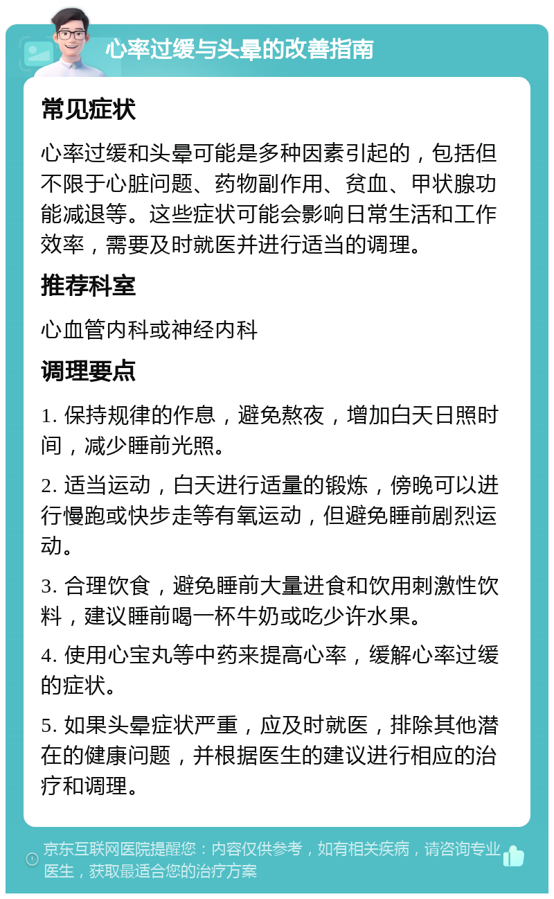 心率过缓与头晕的改善指南 常见症状 心率过缓和头晕可能是多种因素引起的，包括但不限于心脏问题、药物副作用、贫血、甲状腺功能减退等。这些症状可能会影响日常生活和工作效率，需要及时就医并进行适当的调理。 推荐科室 心血管内科或神经内科 调理要点 1. 保持规律的作息，避免熬夜，增加白天日照时间，减少睡前光照。 2. 适当运动，白天进行适量的锻炼，傍晚可以进行慢跑或快步走等有氧运动，但避免睡前剧烈运动。 3. 合理饮食，避免睡前大量进食和饮用刺激性饮料，建议睡前喝一杯牛奶或吃少许水果。 4. 使用心宝丸等中药来提高心率，缓解心率过缓的症状。 5. 如果头晕症状严重，应及时就医，排除其他潜在的健康问题，并根据医生的建议进行相应的治疗和调理。