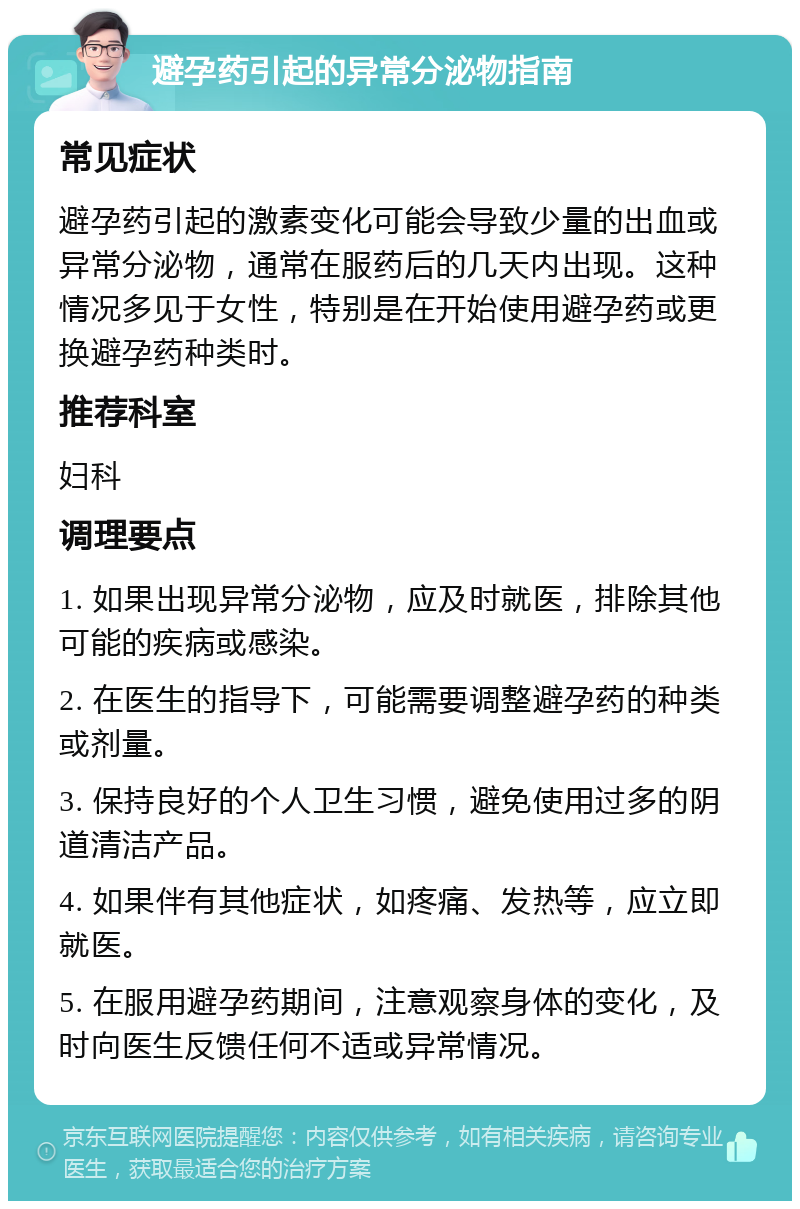 避孕药引起的异常分泌物指南 常见症状 避孕药引起的激素变化可能会导致少量的出血或异常分泌物，通常在服药后的几天内出现。这种情况多见于女性，特别是在开始使用避孕药或更换避孕药种类时。 推荐科室 妇科 调理要点 1. 如果出现异常分泌物，应及时就医，排除其他可能的疾病或感染。 2. 在医生的指导下，可能需要调整避孕药的种类或剂量。 3. 保持良好的个人卫生习惯，避免使用过多的阴道清洁产品。 4. 如果伴有其他症状，如疼痛、发热等，应立即就医。 5. 在服用避孕药期间，注意观察身体的变化，及时向医生反馈任何不适或异常情况。