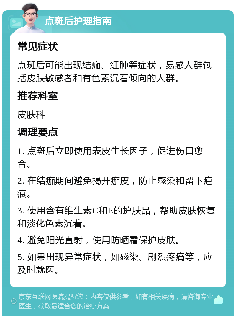 点斑后护理指南 常见症状 点斑后可能出现结痂、红肿等症状，易感人群包括皮肤敏感者和有色素沉着倾向的人群。 推荐科室 皮肤科 调理要点 1. 点斑后立即使用表皮生长因子，促进伤口愈合。 2. 在结痂期间避免揭开痂皮，防止感染和留下疤痕。 3. 使用含有维生素C和E的护肤品，帮助皮肤恢复和淡化色素沉着。 4. 避免阳光直射，使用防晒霜保护皮肤。 5. 如果出现异常症状，如感染、剧烈疼痛等，应及时就医。