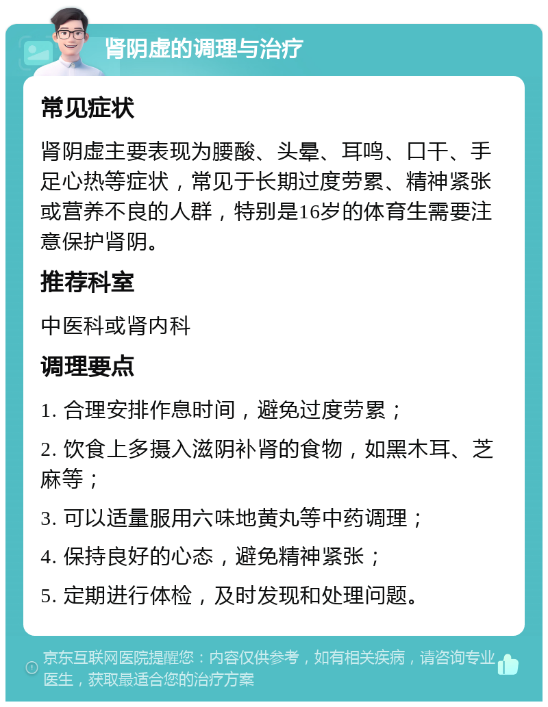 肾阴虚的调理与治疗 常见症状 肾阴虚主要表现为腰酸、头晕、耳鸣、口干、手足心热等症状，常见于长期过度劳累、精神紧张或营养不良的人群，特别是16岁的体育生需要注意保护肾阴。 推荐科室 中医科或肾内科 调理要点 1. 合理安排作息时间，避免过度劳累； 2. 饮食上多摄入滋阴补肾的食物，如黑木耳、芝麻等； 3. 可以适量服用六味地黄丸等中药调理； 4. 保持良好的心态，避免精神紧张； 5. 定期进行体检，及时发现和处理问题。