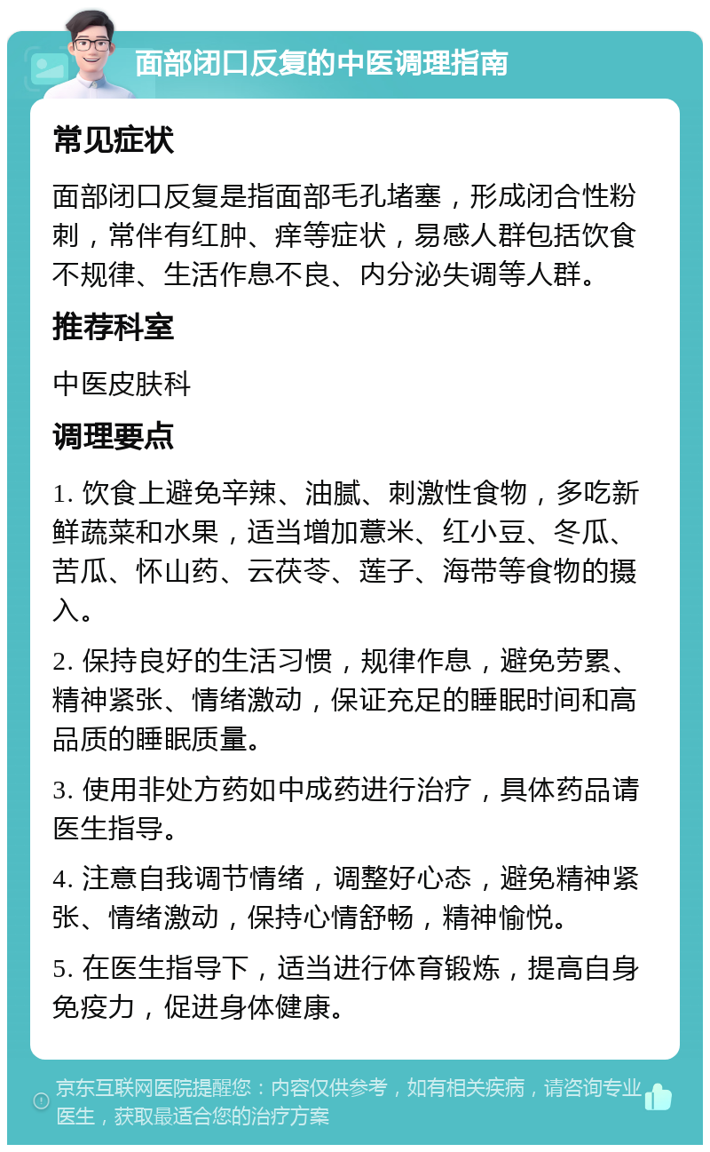 面部闭口反复的中医调理指南 常见症状 面部闭口反复是指面部毛孔堵塞，形成闭合性粉刺，常伴有红肿、痒等症状，易感人群包括饮食不规律、生活作息不良、内分泌失调等人群。 推荐科室 中医皮肤科 调理要点 1. 饮食上避免辛辣、油腻、刺激性食物，多吃新鲜蔬菜和水果，适当增加薏米、红小豆、冬瓜、苦瓜、怀山药、云茯苓、莲子、海带等食物的摄入。 2. 保持良好的生活习惯，规律作息，避免劳累、精神紧张、情绪激动，保证充足的睡眠时间和高品质的睡眠质量。 3. 使用非处方药如中成药进行治疗，具体药品请医生指导。 4. 注意自我调节情绪，调整好心态，避免精神紧张、情绪激动，保持心情舒畅，精神愉悦。 5. 在医生指导下，适当进行体育锻炼，提高自身免疫力，促进身体健康。