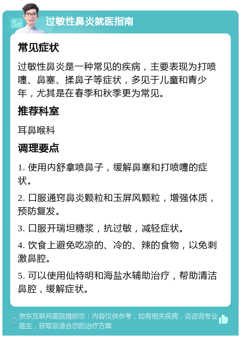 过敏性鼻炎就医指南 常见症状 过敏性鼻炎是一种常见的疾病，主要表现为打喷嚏、鼻塞、揉鼻子等症状，多见于儿童和青少年，尤其是在春季和秋季更为常见。 推荐科室 耳鼻喉科 调理要点 1. 使用内舒拿喷鼻子，缓解鼻塞和打喷嚏的症状。 2. 口服通窍鼻炎颗粒和玉屏风颗粒，增强体质，预防复发。 3. 口服开瑞坦糖浆，抗过敏，减轻症状。 4. 饮食上避免吃凉的、冷的、辣的食物，以免刺激鼻腔。 5. 可以使用仙特明和海盐水辅助治疗，帮助清洁鼻腔，缓解症状。