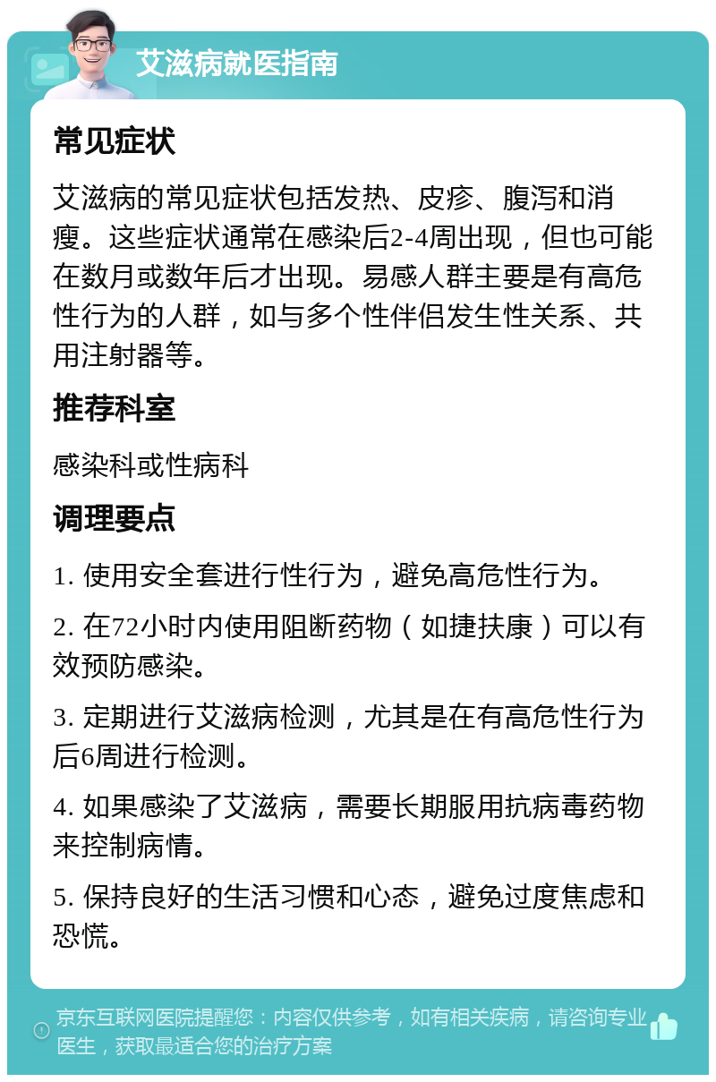 艾滋病就医指南 常见症状 艾滋病的常见症状包括发热、皮疹、腹泻和消瘦。这些症状通常在感染后2-4周出现，但也可能在数月或数年后才出现。易感人群主要是有高危性行为的人群，如与多个性伴侣发生性关系、共用注射器等。 推荐科室 感染科或性病科 调理要点 1. 使用安全套进行性行为，避免高危性行为。 2. 在72小时内使用阻断药物（如捷扶康）可以有效预防感染。 3. 定期进行艾滋病检测，尤其是在有高危性行为后6周进行检测。 4. 如果感染了艾滋病，需要长期服用抗病毒药物来控制病情。 5. 保持良好的生活习惯和心态，避免过度焦虑和恐慌。