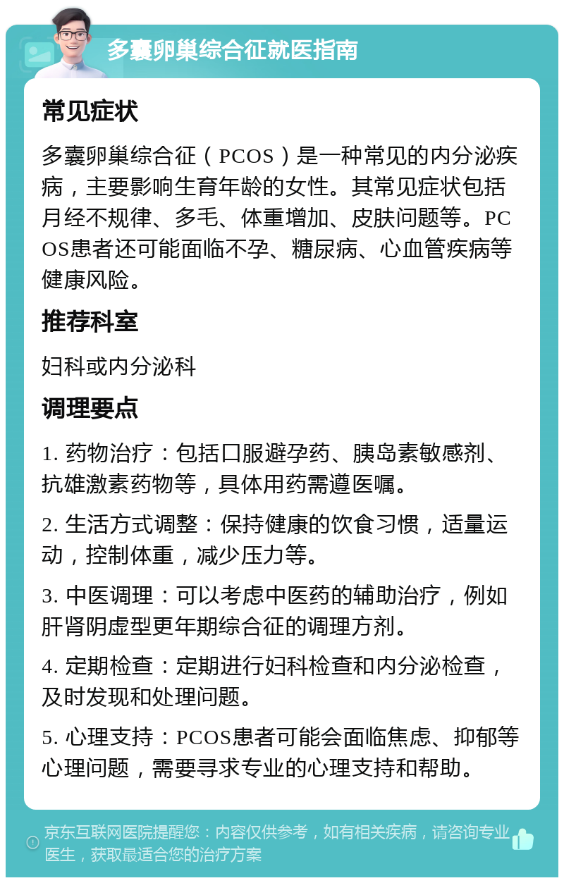 多囊卵巢综合征就医指南 常见症状 多囊卵巢综合征（PCOS）是一种常见的内分泌疾病，主要影响生育年龄的女性。其常见症状包括月经不规律、多毛、体重增加、皮肤问题等。PCOS患者还可能面临不孕、糖尿病、心血管疾病等健康风险。 推荐科室 妇科或内分泌科 调理要点 1. 药物治疗：包括口服避孕药、胰岛素敏感剂、抗雄激素药物等，具体用药需遵医嘱。 2. 生活方式调整：保持健康的饮食习惯，适量运动，控制体重，减少压力等。 3. 中医调理：可以考虑中医药的辅助治疗，例如肝肾阴虚型更年期综合征的调理方剂。 4. 定期检查：定期进行妇科检查和内分泌检查，及时发现和处理问题。 5. 心理支持：PCOS患者可能会面临焦虑、抑郁等心理问题，需要寻求专业的心理支持和帮助。