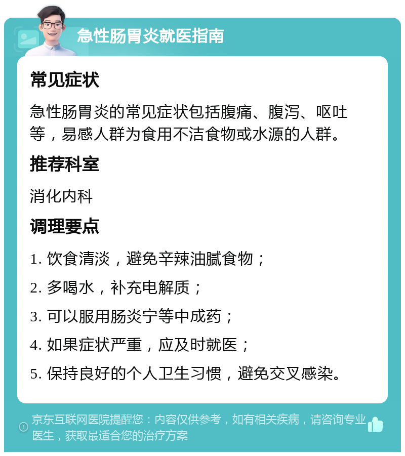 急性肠胃炎就医指南 常见症状 急性肠胃炎的常见症状包括腹痛、腹泻、呕吐等，易感人群为食用不洁食物或水源的人群。 推荐科室 消化内科 调理要点 1. 饮食清淡，避免辛辣油腻食物； 2. 多喝水，补充电解质； 3. 可以服用肠炎宁等中成药； 4. 如果症状严重，应及时就医； 5. 保持良好的个人卫生习惯，避免交叉感染。