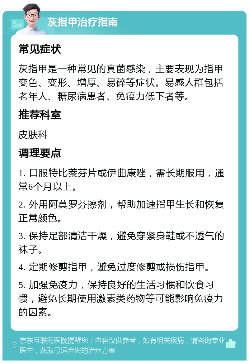 灰指甲治疗指南 常见症状 灰指甲是一种常见的真菌感染，主要表现为指甲变色、变形、增厚、易碎等症状。易感人群包括老年人、糖尿病患者、免疫力低下者等。 推荐科室 皮肤科 调理要点 1. 口服特比萘芬片或伊曲康唑，需长期服用，通常6个月以上。 2. 外用阿莫罗芬擦剂，帮助加速指甲生长和恢复正常颜色。 3. 保持足部清洁干燥，避免穿紧身鞋或不透气的袜子。 4. 定期修剪指甲，避免过度修剪或损伤指甲。 5. 加强免疫力，保持良好的生活习惯和饮食习惯，避免长期使用激素类药物等可能影响免疫力的因素。