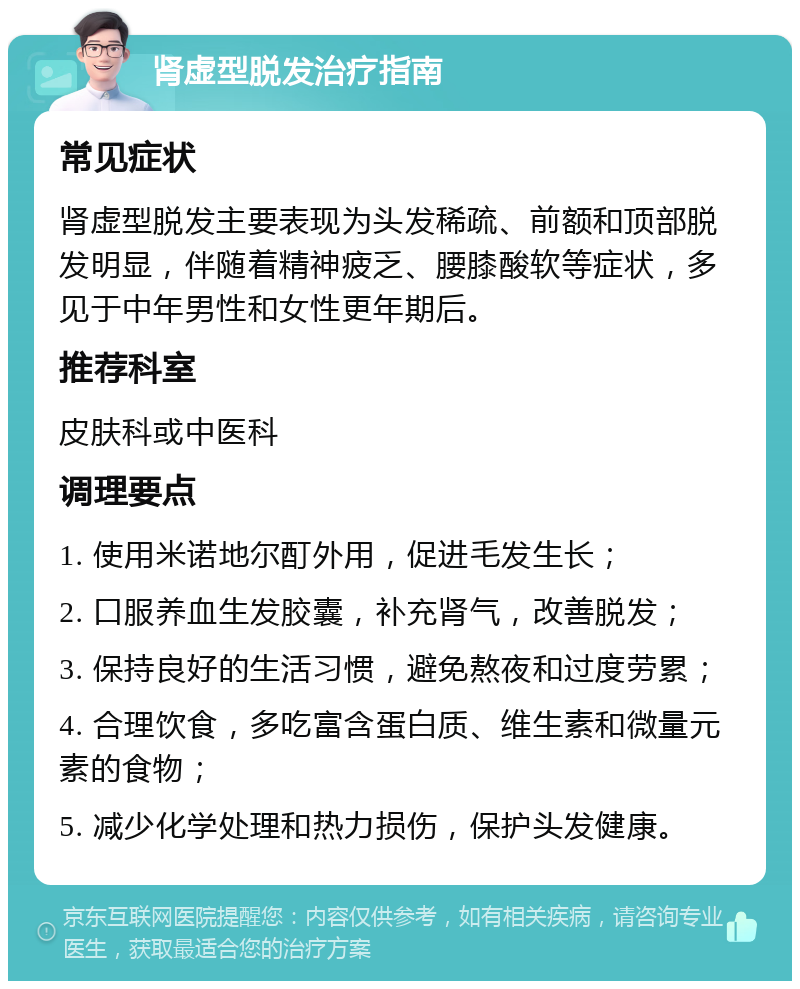 肾虚型脱发治疗指南 常见症状 肾虚型脱发主要表现为头发稀疏、前额和顶部脱发明显，伴随着精神疲乏、腰膝酸软等症状，多见于中年男性和女性更年期后。 推荐科室 皮肤科或中医科 调理要点 1. 使用米诺地尔酊外用，促进毛发生长； 2. 口服养血生发胶囊，补充肾气，改善脱发； 3. 保持良好的生活习惯，避免熬夜和过度劳累； 4. 合理饮食，多吃富含蛋白质、维生素和微量元素的食物； 5. 减少化学处理和热力损伤，保护头发健康。