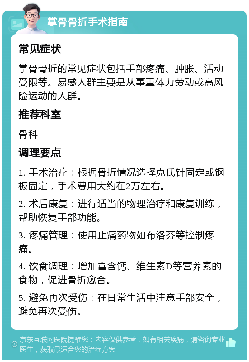 掌骨骨折手术指南 常见症状 掌骨骨折的常见症状包括手部疼痛、肿胀、活动受限等。易感人群主要是从事重体力劳动或高风险运动的人群。 推荐科室 骨科 调理要点 1. 手术治疗：根据骨折情况选择克氏针固定或钢板固定，手术费用大约在2万左右。 2. 术后康复：进行适当的物理治疗和康复训练，帮助恢复手部功能。 3. 疼痛管理：使用止痛药物如布洛芬等控制疼痛。 4. 饮食调理：增加富含钙、维生素D等营养素的食物，促进骨折愈合。 5. 避免再次受伤：在日常生活中注意手部安全，避免再次受伤。