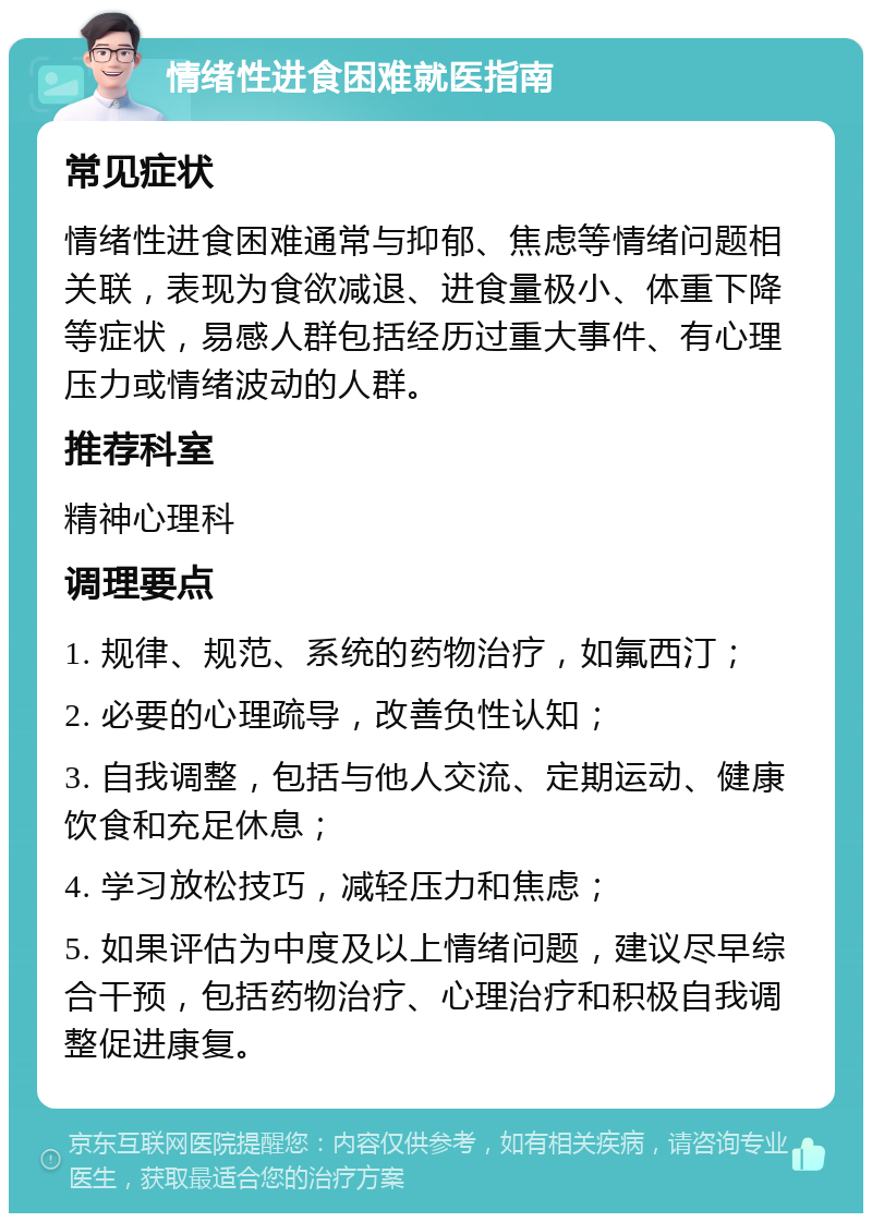 情绪性进食困难就医指南 常见症状 情绪性进食困难通常与抑郁、焦虑等情绪问题相关联，表现为食欲减退、进食量极小、体重下降等症状，易感人群包括经历过重大事件、有心理压力或情绪波动的人群。 推荐科室 精神心理科 调理要点 1. 规律、规范、系统的药物治疗，如氟西汀； 2. 必要的心理疏导，改善负性认知； 3. 自我调整，包括与他人交流、定期运动、健康饮食和充足休息； 4. 学习放松技巧，减轻压力和焦虑； 5. 如果评估为中度及以上情绪问题，建议尽早综合干预，包括药物治疗、心理治疗和积极自我调整促进康复。