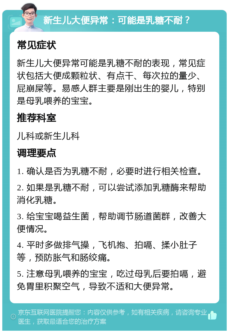 新生儿大便异常：可能是乳糖不耐？ 常见症状 新生儿大便异常可能是乳糖不耐的表现，常见症状包括大便成颗粒状、有点干、每次拉的量少、屁崩屎等。易感人群主要是刚出生的婴儿，特别是母乳喂养的宝宝。 推荐科室 儿科或新生儿科 调理要点 1. 确认是否为乳糖不耐，必要时进行相关检查。 2. 如果是乳糖不耐，可以尝试添加乳糖酶来帮助消化乳糖。 3. 给宝宝喝益生菌，帮助调节肠道菌群，改善大便情况。 4. 平时多做排气操，飞机抱、拍嗝、揉小肚子等，预防胀气和肠绞痛。 5. 注意母乳喂养的宝宝，吃过母乳后要拍嗝，避免胃里积聚空气，导致不适和大便异常。