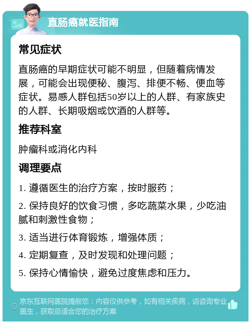 直肠癌就医指南 常见症状 直肠癌的早期症状可能不明显，但随着病情发展，可能会出现便秘、腹泻、排便不畅、便血等症状。易感人群包括50岁以上的人群、有家族史的人群、长期吸烟或饮酒的人群等。 推荐科室 肿瘤科或消化内科 调理要点 1. 遵循医生的治疗方案，按时服药； 2. 保持良好的饮食习惯，多吃蔬菜水果，少吃油腻和刺激性食物； 3. 适当进行体育锻炼，增强体质； 4. 定期复查，及时发现和处理问题； 5. 保持心情愉快，避免过度焦虑和压力。