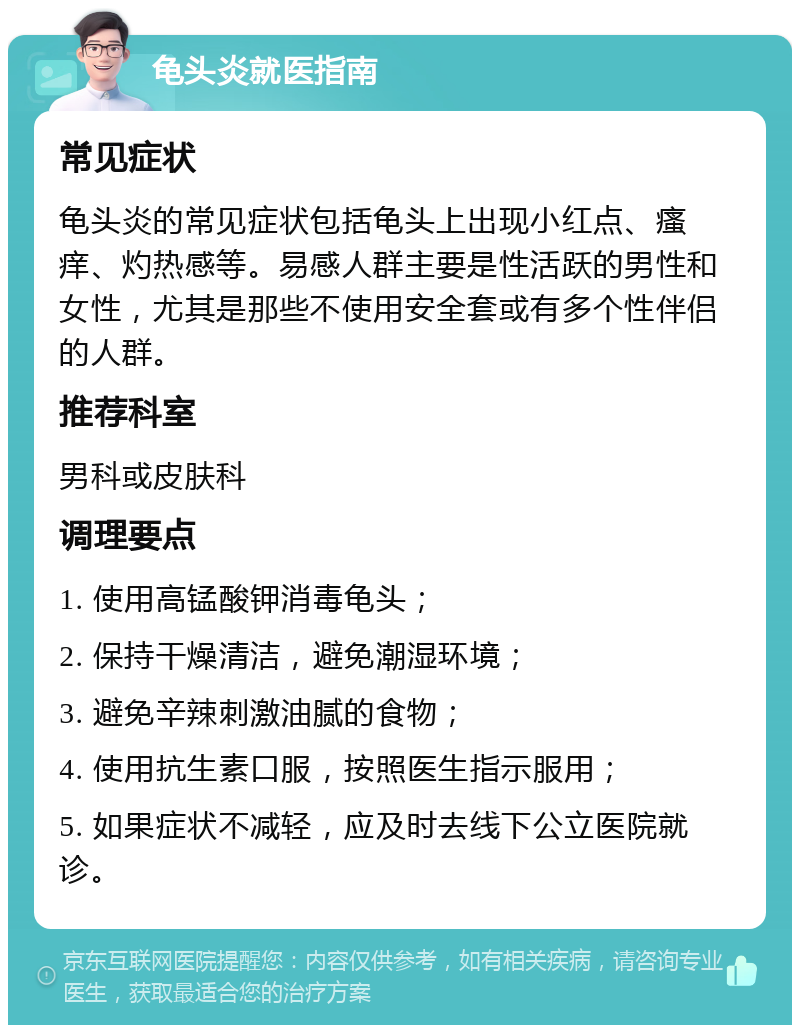 龟头炎就医指南 常见症状 龟头炎的常见症状包括龟头上出现小红点、瘙痒、灼热感等。易感人群主要是性活跃的男性和女性，尤其是那些不使用安全套或有多个性伴侣的人群。 推荐科室 男科或皮肤科 调理要点 1. 使用高锰酸钾消毒龟头； 2. 保持干燥清洁，避免潮湿环境； 3. 避免辛辣刺激油腻的食物； 4. 使用抗生素口服，按照医生指示服用； 5. 如果症状不减轻，应及时去线下公立医院就诊。