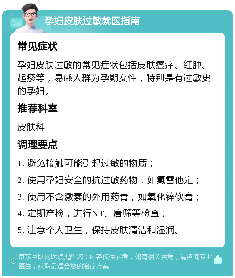 孕妇皮肤过敏就医指南 常见症状 孕妇皮肤过敏的常见症状包括皮肤瘙痒、红肿、起疹等，易感人群为孕期女性，特别是有过敏史的孕妇。 推荐科室 皮肤科 调理要点 1. 避免接触可能引起过敏的物质； 2. 使用孕妇安全的抗过敏药物，如氯雷他定； 3. 使用不含激素的外用药膏，如氧化锌软膏； 4. 定期产检，进行NT、唐筛等检查； 5. 注意个人卫生，保持皮肤清洁和湿润。