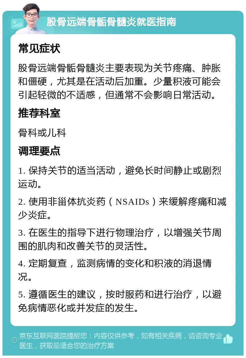 股骨远端骨骺骨髓炎就医指南 常见症状 股骨远端骨骺骨髓炎主要表现为关节疼痛、肿胀和僵硬，尤其是在活动后加重。少量积液可能会引起轻微的不适感，但通常不会影响日常活动。 推荐科室 骨科或儿科 调理要点 1. 保持关节的适当活动，避免长时间静止或剧烈运动。 2. 使用非甾体抗炎药（NSAIDs）来缓解疼痛和减少炎症。 3. 在医生的指导下进行物理治疗，以增强关节周围的肌肉和改善关节的灵活性。 4. 定期复查，监测病情的变化和积液的消退情况。 5. 遵循医生的建议，按时服药和进行治疗，以避免病情恶化或并发症的发生。