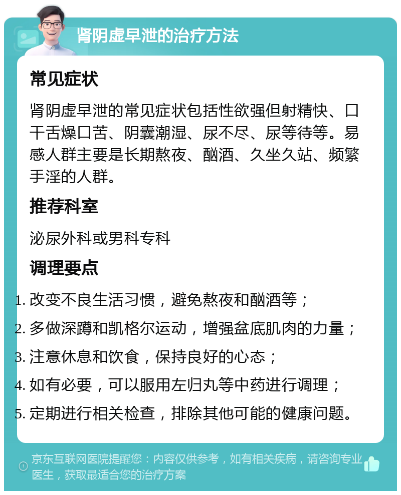 肾阴虚早泄的治疗方法 常见症状 肾阴虚早泄的常见症状包括性欲强但射精快、口干舌燥口苦、阴囊潮湿、尿不尽、尿等待等。易感人群主要是长期熬夜、酗酒、久坐久站、频繁手淫的人群。 推荐科室 泌尿外科或男科专科 调理要点 改变不良生活习惯，避免熬夜和酗酒等； 多做深蹲和凯格尔运动，增强盆底肌肉的力量； 注意休息和饮食，保持良好的心态； 如有必要，可以服用左归丸等中药进行调理； 定期进行相关检查，排除其他可能的健康问题。