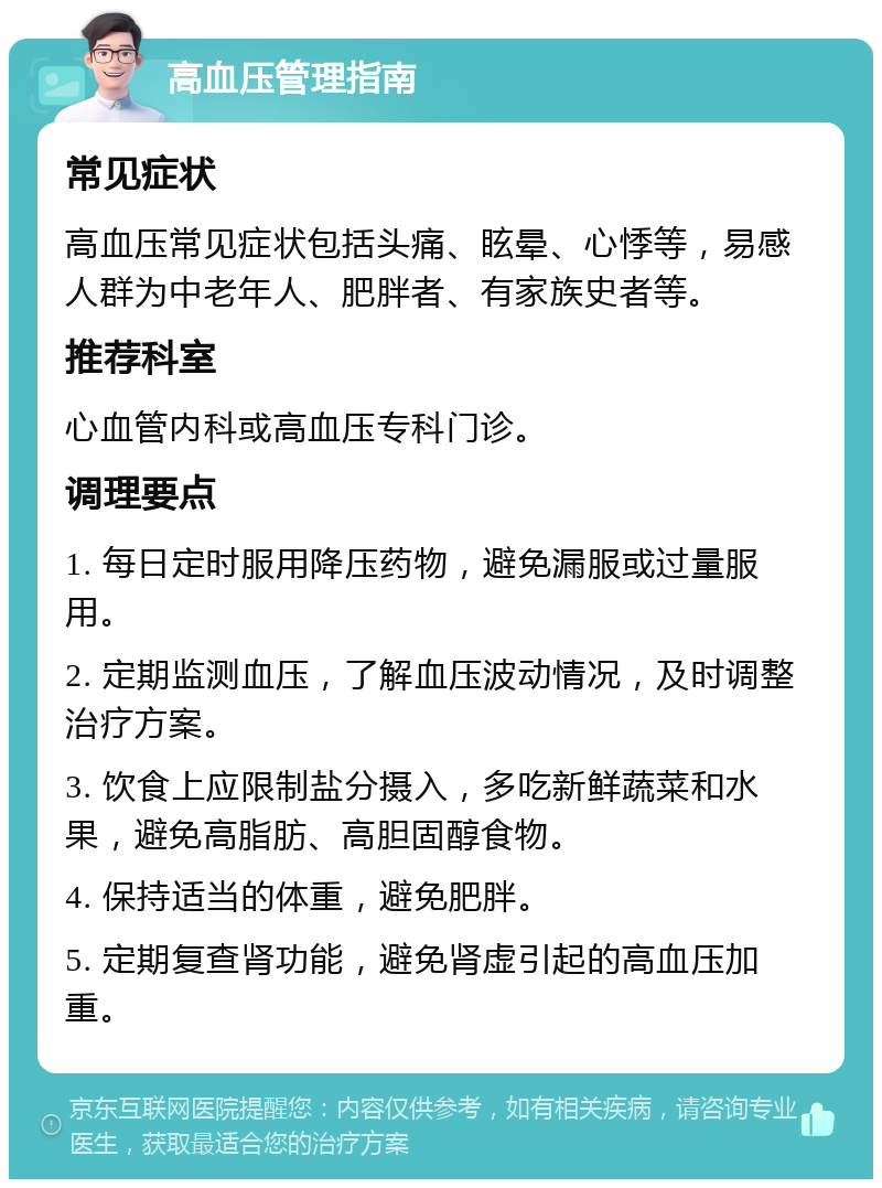 高血压管理指南 常见症状 高血压常见症状包括头痛、眩晕、心悸等，易感人群为中老年人、肥胖者、有家族史者等。 推荐科室 心血管内科或高血压专科门诊。 调理要点 1. 每日定时服用降压药物，避免漏服或过量服用。 2. 定期监测血压，了解血压波动情况，及时调整治疗方案。 3. 饮食上应限制盐分摄入，多吃新鲜蔬菜和水果，避免高脂肪、高胆固醇食物。 4. 保持适当的体重，避免肥胖。 5. 定期复查肾功能，避免肾虚引起的高血压加重。