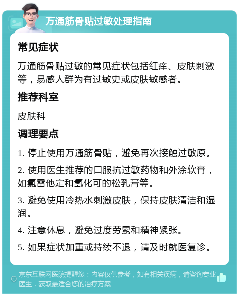 万通筋骨贴过敏处理指南 常见症状 万通筋骨贴过敏的常见症状包括红痒、皮肤刺激等，易感人群为有过敏史或皮肤敏感者。 推荐科室 皮肤科 调理要点 1. 停止使用万通筋骨贴，避免再次接触过敏原。 2. 使用医生推荐的口服抗过敏药物和外涂软膏，如氯雷他定和氢化可的松乳膏等。 3. 避免使用冷热水刺激皮肤，保持皮肤清洁和湿润。 4. 注意休息，避免过度劳累和精神紧张。 5. 如果症状加重或持续不退，请及时就医复诊。