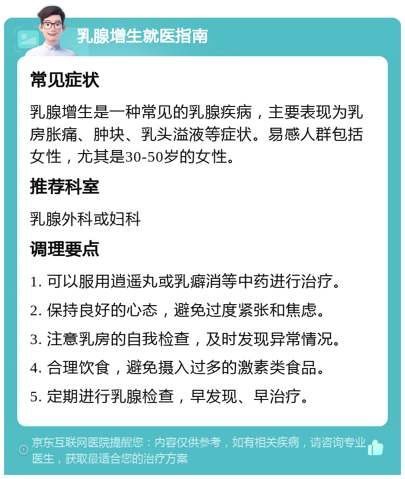 乳腺增生就医指南 常见症状 乳腺增生是一种常见的乳腺疾病，主要表现为乳房胀痛、肿块、乳头溢液等症状。易感人群包括女性，尤其是30-50岁的女性。 推荐科室 乳腺外科或妇科 调理要点 1. 可以服用逍遥丸或乳癖消等中药进行治疗。 2. 保持良好的心态，避免过度紧张和焦虑。 3. 注意乳房的自我检查，及时发现异常情况。 4. 合理饮食，避免摄入过多的激素类食品。 5. 定期进行乳腺检查，早发现、早治疗。