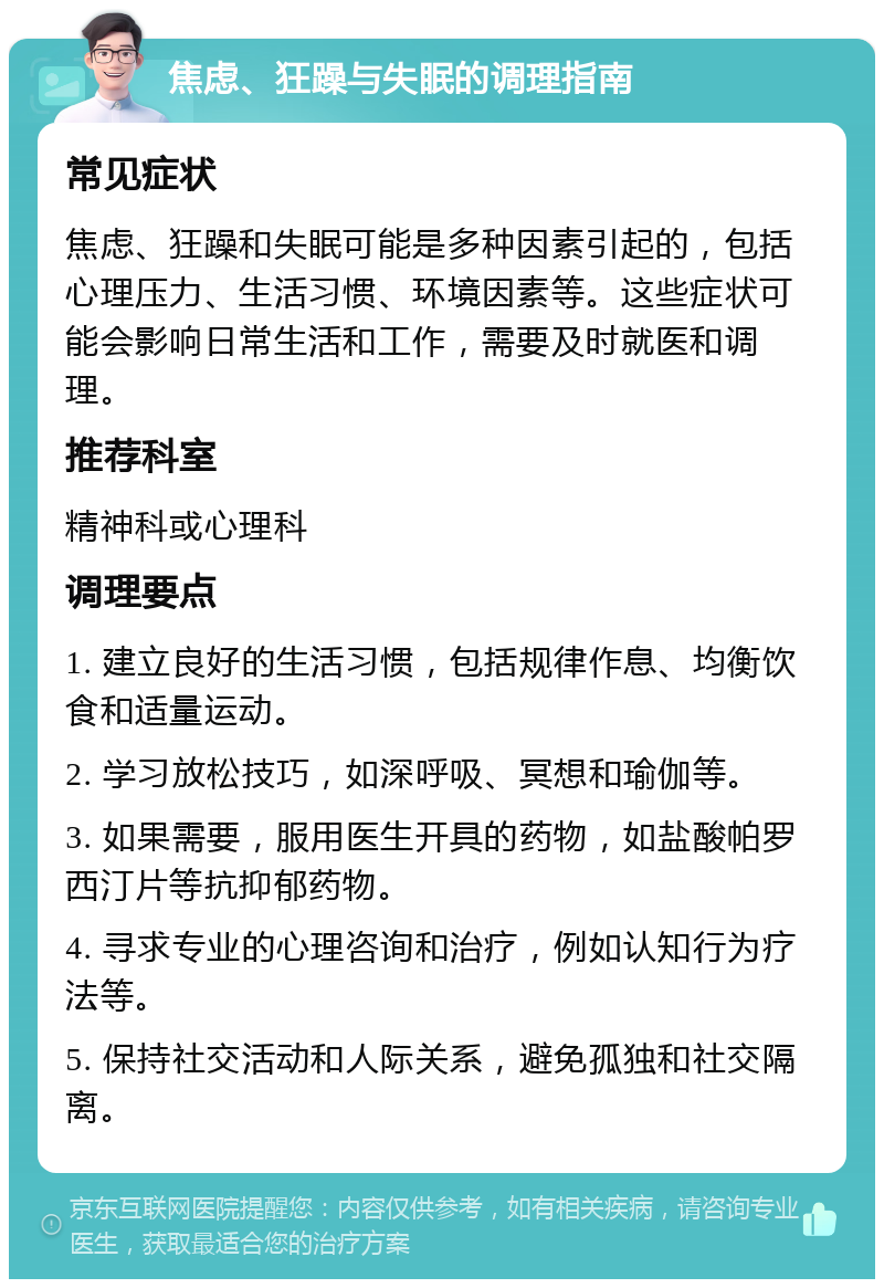 焦虑、狂躁与失眠的调理指南 常见症状 焦虑、狂躁和失眠可能是多种因素引起的，包括心理压力、生活习惯、环境因素等。这些症状可能会影响日常生活和工作，需要及时就医和调理。 推荐科室 精神科或心理科 调理要点 1. 建立良好的生活习惯，包括规律作息、均衡饮食和适量运动。 2. 学习放松技巧，如深呼吸、冥想和瑜伽等。 3. 如果需要，服用医生开具的药物，如盐酸帕罗西汀片等抗抑郁药物。 4. 寻求专业的心理咨询和治疗，例如认知行为疗法等。 5. 保持社交活动和人际关系，避免孤独和社交隔离。