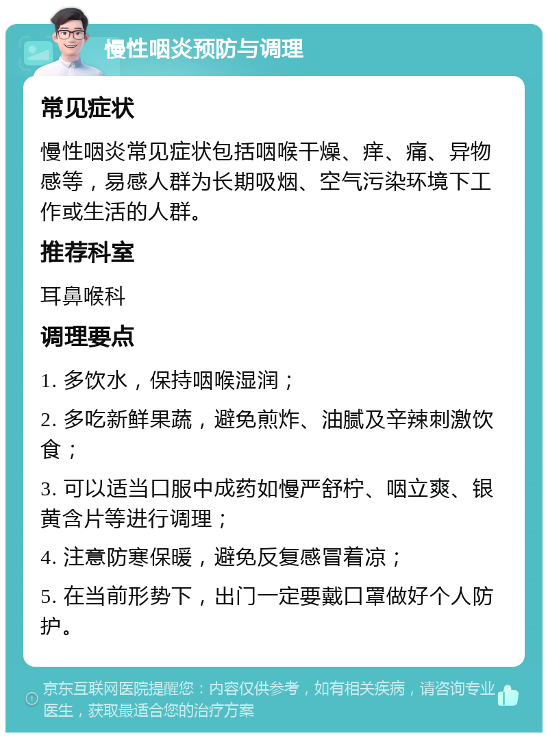 慢性咽炎预防与调理 常见症状 慢性咽炎常见症状包括咽喉干燥、痒、痛、异物感等，易感人群为长期吸烟、空气污染环境下工作或生活的人群。 推荐科室 耳鼻喉科 调理要点 1. 多饮水，保持咽喉湿润； 2. 多吃新鲜果蔬，避免煎炸、油腻及辛辣刺激饮食； 3. 可以适当口服中成药如慢严舒柠、咽立爽、银黄含片等进行调理； 4. 注意防寒保暖，避免反复感冒着凉； 5. 在当前形势下，出门一定要戴口罩做好个人防护。