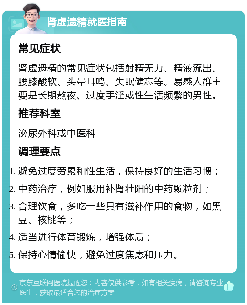 肾虚遗精就医指南 常见症状 肾虚遗精的常见症状包括射精无力、精液流出、腰膝酸软、头晕耳鸣、失眠健忘等。易感人群主要是长期熬夜、过度手淫或性生活频繁的男性。 推荐科室 泌尿外科或中医科 调理要点 避免过度劳累和性生活，保持良好的生活习惯； 中药治疗，例如服用补肾壮阳的中药颗粒剂； 合理饮食，多吃一些具有滋补作用的食物，如黑豆、核桃等； 适当进行体育锻炼，增强体质； 保持心情愉快，避免过度焦虑和压力。