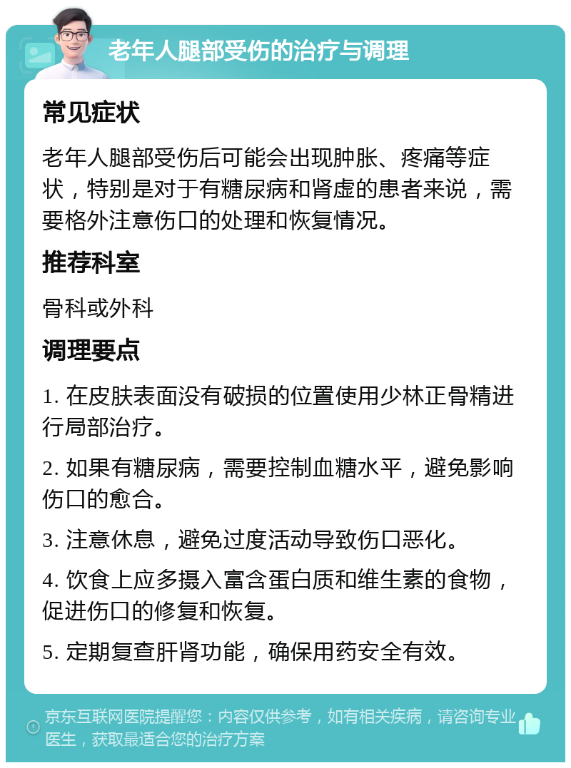 老年人腿部受伤的治疗与调理 常见症状 老年人腿部受伤后可能会出现肿胀、疼痛等症状，特别是对于有糖尿病和肾虚的患者来说，需要格外注意伤口的处理和恢复情况。 推荐科室 骨科或外科 调理要点 1. 在皮肤表面没有破损的位置使用少林正骨精进行局部治疗。 2. 如果有糖尿病，需要控制血糖水平，避免影响伤口的愈合。 3. 注意休息，避免过度活动导致伤口恶化。 4. 饮食上应多摄入富含蛋白质和维生素的食物，促进伤口的修复和恢复。 5. 定期复查肝肾功能，确保用药安全有效。