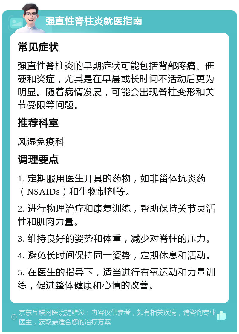 强直性脊柱炎就医指南 常见症状 强直性脊柱炎的早期症状可能包括背部疼痛、僵硬和炎症，尤其是在早晨或长时间不活动后更为明显。随着病情发展，可能会出现脊柱变形和关节受限等问题。 推荐科室 风湿免疫科 调理要点 1. 定期服用医生开具的药物，如非甾体抗炎药（NSAIDs）和生物制剂等。 2. 进行物理治疗和康复训练，帮助保持关节灵活性和肌肉力量。 3. 维持良好的姿势和体重，减少对脊柱的压力。 4. 避免长时间保持同一姿势，定期休息和活动。 5. 在医生的指导下，适当进行有氧运动和力量训练，促进整体健康和心情的改善。