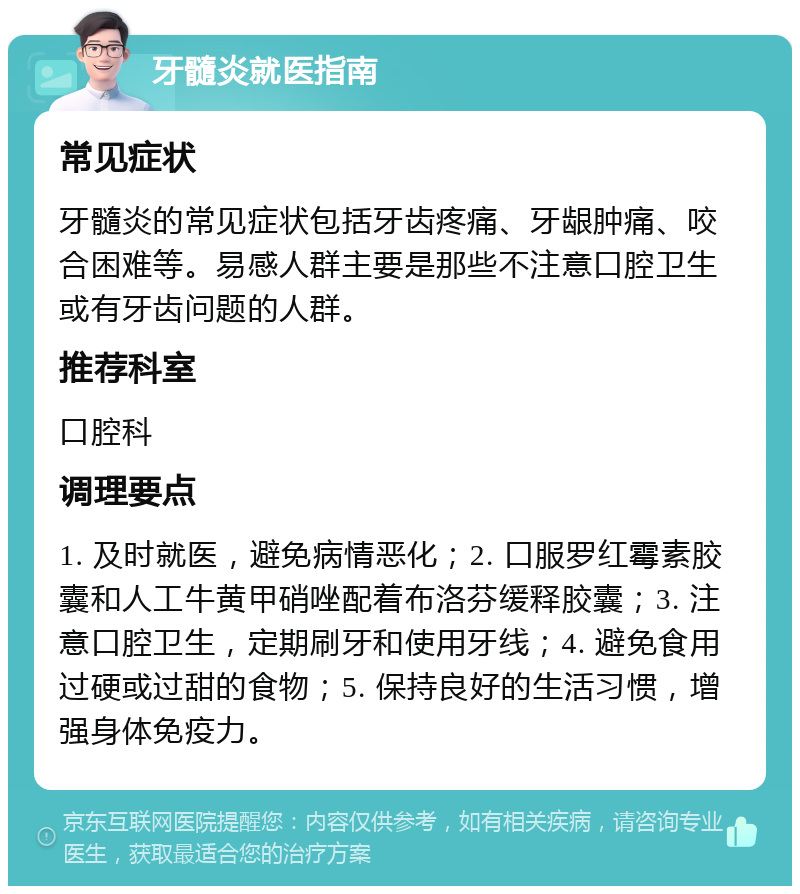 牙髓炎就医指南 常见症状 牙髓炎的常见症状包括牙齿疼痛、牙龈肿痛、咬合困难等。易感人群主要是那些不注意口腔卫生或有牙齿问题的人群。 推荐科室 口腔科 调理要点 1. 及时就医，避免病情恶化；2. 口服罗红霉素胶囊和人工牛黄甲硝唑配着布洛芬缓释胶囊；3. 注意口腔卫生，定期刷牙和使用牙线；4. 避免食用过硬或过甜的食物；5. 保持良好的生活习惯，增强身体免疫力。