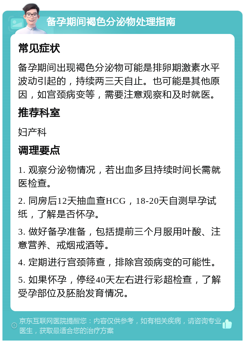 备孕期间褐色分泌物处理指南 常见症状 备孕期间出现褐色分泌物可能是排卵期激素水平波动引起的，持续两三天自止。也可能是其他原因，如宫颈病变等，需要注意观察和及时就医。 推荐科室 妇产科 调理要点 1. 观察分泌物情况，若出血多且持续时间长需就医检查。 2. 同房后12天抽血查HCG，18-20天自测早孕试纸，了解是否怀孕。 3. 做好备孕准备，包括提前三个月服用叶酸、注意营养、戒烟戒酒等。 4. 定期进行宫颈筛查，排除宫颈病变的可能性。 5. 如果怀孕，停经40天左右进行彩超检查，了解受孕部位及胚胎发育情况。