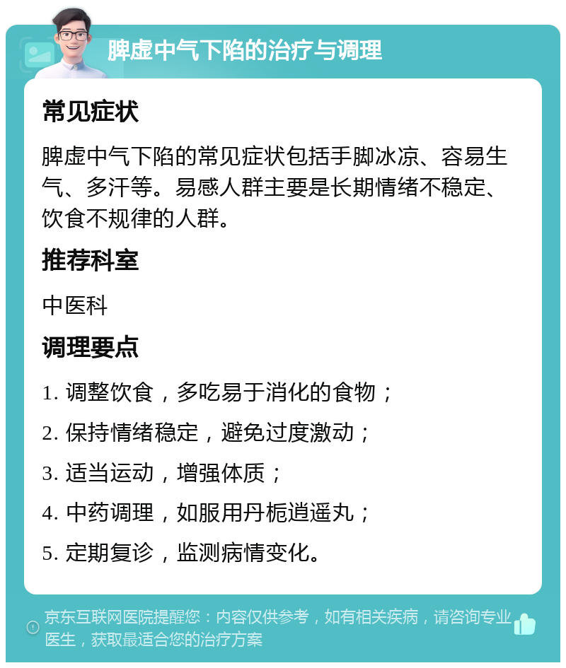 脾虚中气下陷的治疗与调理 常见症状 脾虚中气下陷的常见症状包括手脚冰凉、容易生气、多汗等。易感人群主要是长期情绪不稳定、饮食不规律的人群。 推荐科室 中医科 调理要点 1. 调整饮食，多吃易于消化的食物； 2. 保持情绪稳定，避免过度激动； 3. 适当运动，增强体质； 4. 中药调理，如服用丹栀逍遥丸； 5. 定期复诊，监测病情变化。