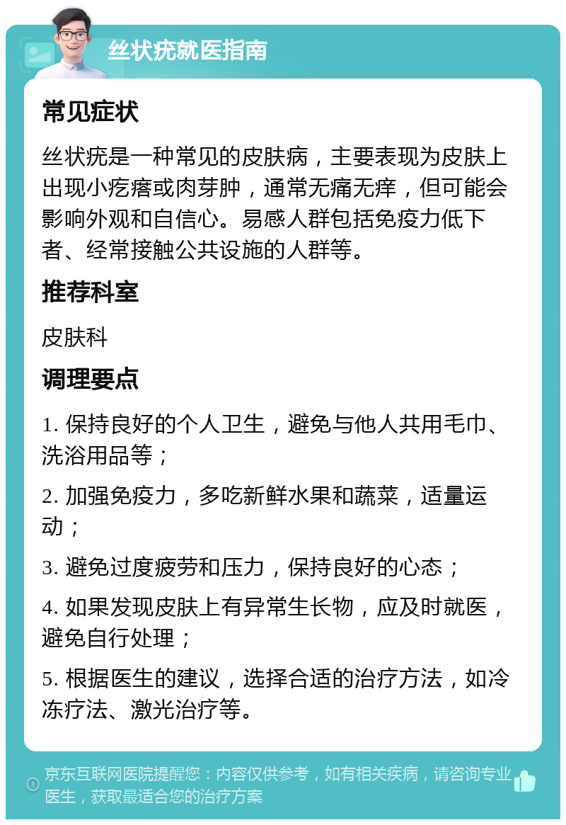 丝状疣就医指南 常见症状 丝状疣是一种常见的皮肤病，主要表现为皮肤上出现小疙瘩或肉芽肿，通常无痛无痒，但可能会影响外观和自信心。易感人群包括免疫力低下者、经常接触公共设施的人群等。 推荐科室 皮肤科 调理要点 1. 保持良好的个人卫生，避免与他人共用毛巾、洗浴用品等； 2. 加强免疫力，多吃新鲜水果和蔬菜，适量运动； 3. 避免过度疲劳和压力，保持良好的心态； 4. 如果发现皮肤上有异常生长物，应及时就医，避免自行处理； 5. 根据医生的建议，选择合适的治疗方法，如冷冻疗法、激光治疗等。