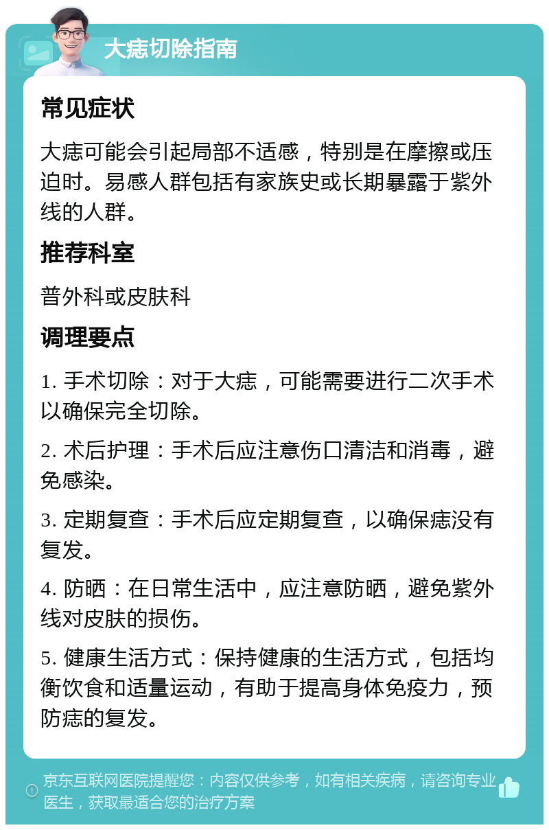 大痣切除指南 常见症状 大痣可能会引起局部不适感，特别是在摩擦或压迫时。易感人群包括有家族史或长期暴露于紫外线的人群。 推荐科室 普外科或皮肤科 调理要点 1. 手术切除：对于大痣，可能需要进行二次手术以确保完全切除。 2. 术后护理：手术后应注意伤口清洁和消毒，避免感染。 3. 定期复查：手术后应定期复查，以确保痣没有复发。 4. 防晒：在日常生活中，应注意防晒，避免紫外线对皮肤的损伤。 5. 健康生活方式：保持健康的生活方式，包括均衡饮食和适量运动，有助于提高身体免疫力，预防痣的复发。